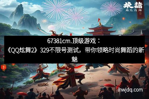 67381cm.顶级游戏：《QQ炫舞2》329不限号测试，带你领略时尚舞蹈的新魅力