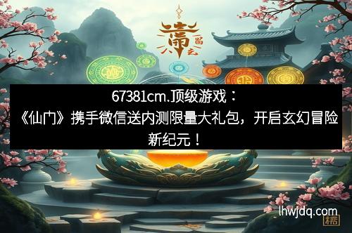 67381cm.顶级游戏：《仙门》携手微信送内测限量大礼包，开启玄幻冒险新纪元！