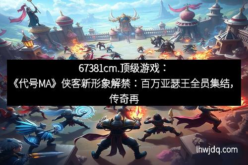 67381cm.顶级游戏：《代号MA》侠客新形象解禁：百万亚瑟王全员集结，传奇再次开启！