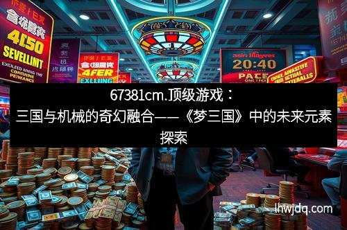 67381cm.顶级游戏：三国与机械的奇幻融合——《梦三国》中的未来元素探索