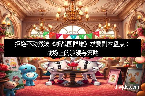 拒绝不动然泼《新战国群雄》求爱副本盘点：战场上的浪漫与策略