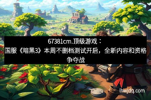 67381cm.顶级游戏：国服《暗黑3》本周不删档测试开启，全新内容和资格争夺战等你来战！