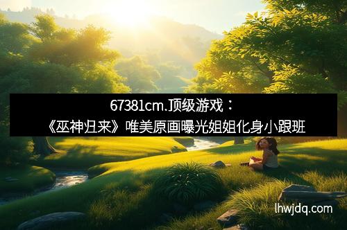 67381cm.顶级游戏：《巫神归来》唯美原画曝光姐姐化身小跟班